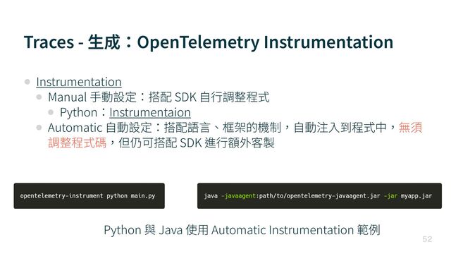Traces - ⽣成：OpenTelemetry Instrumentation

• Instrumentation


• Manual ⼿動設定：搭配 SDK ⾃⾏調整程式


• Python：Instrumentaion


• Automatic ⾃動設定：搭配語⾔、框架的機制，⾃動注⼊到程式中，無須
調整程式碼，但仍可搭配 SDK 進⾏額外客製
Python 與 Java 使⽤ Automatic Instrumentation 範例
