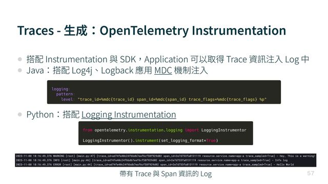 Traces - ⽣成：OpenTelemetry Instrumentation

• 搭配 Instrumentation 與 SDK，Application 可以取得 Trace 資訊注⼊ Log 中


• Java：搭配 Log
4
j、Logback 應⽤ MDC 機制注⼊


• Python：搭配 Logging Instrumentation
帶有 Trace 與 Span 資訊的 Log
