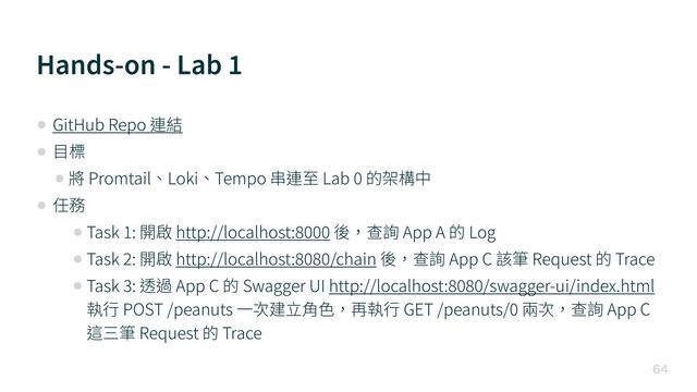 Hands-on - Lab
1

• GitHub Repo 連結


• ⽬標


• 將 Promtail、Loki、Tempo 串連⾄ Lab
0
的架構中


• 任務


• Task
1
: 開啟 http://localhost:
8 0 0 0
後，查詢 App A 的 Log


• Task
2
: 開啟 http://localhost:
8 0 8 0
/chain 後，查詢 App C 該筆 Request 的 Trace


• Task
3
: 透過 App C 的 Swagger UI http://localhost:
8 0 8 0
/swagger-ui/index.html
執⾏ POST /peanuts ⼀次建⽴⾓⾊，再執⾏ GET /peanuts/
0
兩次，查詢 App C
這三筆 Request 的 Trace
