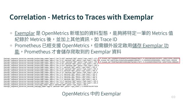 Correlation - Metrics to Traces with Exemplar

• Exemplar 是 OpenMetrics 新增加的資料型態，能夠將特定⼀筆的 Metrics 值
紀錄於 Metrics 後，並加上其他資訊，如 Trace ID


• Prometheus 已經⽀援 OpenMetrics，但需額外設定啟⽤儲存 Exemplar 功
能，Prometheus 才會儲存爬取到的 Exemplar 資料
OpenMetrics 中的 Exemplar
