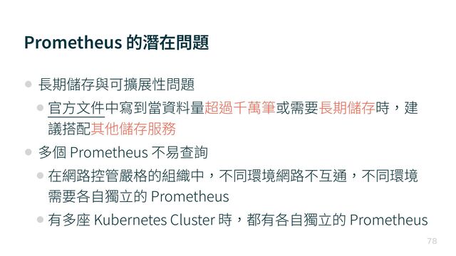 Prometheus 的潛在問題

• ⻑期儲存與可擴展性問題


• 官⽅⽂件中寫到當資料量超過千萬筆或需要⻑期儲存時，建
議搭配其他儲存服務


• 多個 Prometheus 不易查詢


• 在網路控管嚴格的組織中，不同環境網路不互通，不同環境
需要各⾃獨⽴的 Prometheus


• 有多座 Kubernetes Cluster 時，都有各⾃獨⽴的 Prometheus
