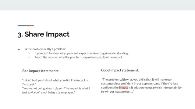 3. Share Impact
● Is the problem really a problem?
○ If you can’t be clear why, you can’t expect receiver to gain understanding.
○ Teach the receiver why the problem is a problem, explain the impact
Bad impact statements:
“I don’t feel good about what you did. The impact is
I’m upset.”
“You’re not being a team player. The impact is what I
just said, you’re not being a team player.”
Good impact statement:
“The problem with what you did is that it will make our
customers less confident in our approach, and if they’re less
confident the impact is it adds unnecessary risk into our ability
to win our next project…”
