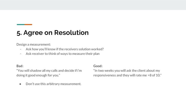 5. Agree on Resolution
Design a measurement:
- Ask how you’ll know if the receivers solution worked?
- Ask receiver to think of ways to measure their plan
Bad:
“You will shadow all my calls and decide if i’m
doing it good enough for you.”
● Don’t use this arbitrary measurement.
Good:
“In two weeks you will ask the client about my
responsiveness and they will rate me >8 of 10.”
