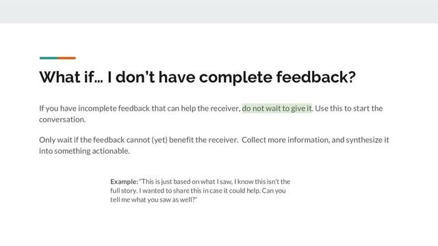 What if… I don’t have complete feedback?
If you have incomplete feedback that can help the receiver, do not wait to give it. Use this to start the
conversation.
Only wait if the feedback cannot (yet) benefit the receiver. Collect more information, and synthesize it
into something actionable.
Example: “This is just based on what I saw, I know this isn’t the
full story. I wanted to share this in case it could help. Can you
tell me what you saw as well?”
