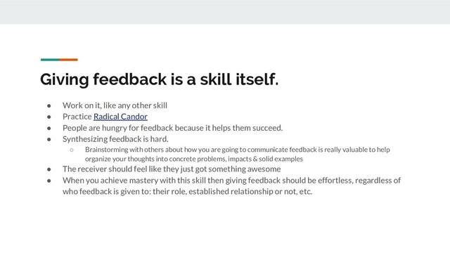 Giving feedback is a skill itself.
● Work on it, like any other skill
● Practice Radical Candor
● People are hungry for feedback because it helps them succeed.
● Synthesizing feedback is hard.
○ Brainstorming with others about how you are going to communicate feedback is really valuable to help
organize your thoughts into concrete problems, impacts & solid examples
● The receiver should feel like they just got something awesome
● When you achieve mastery with this skill then giving feedback should be effortless, regardless of
who feedback is given to: their role, established relationship or not, etc.
