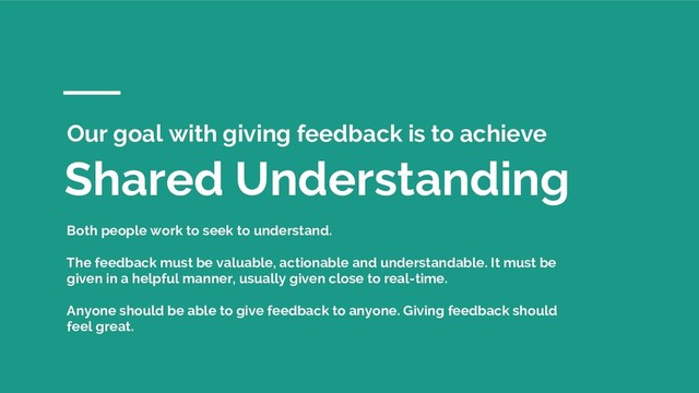 Shared Understanding
Our goal with giving feedback is to achieve
Both people work to seek to understand.
The feedback must be valuable, actionable and understandable. It must be
given in a helpful manner, usually given close to real-time.
Anyone should be able to give feedback to anyone. Giving feedback should
feel great.
