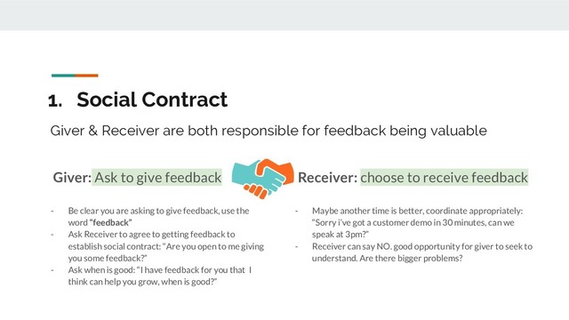1. Social Contract
- Be clear you are asking to give feedback, use the
word “feedback”
- Ask Receiver to agree to getting feedback to
establish social contract: “Are you open to me giving
you some feedback?”
- Ask when is good: “I have feedback for you that I
think can help you grow, when is good?”
Giver & Receiver are both responsible for feedback being valuable
Giver: Ask to give feedback
- Maybe another time is better, coordinate appropriately:
“Sorry i’ve got a customer demo in 30 minutes, can we
speak at 3pm?”
- Receiver can say NO. good opportunity for giver to seek to
understand. Are there bigger problems?
Receiver: choose to receive feedback
