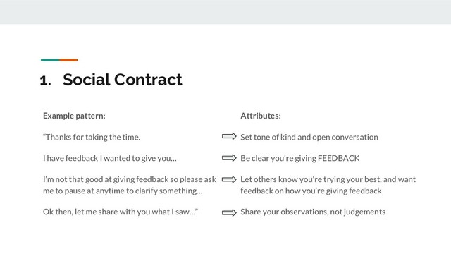 1. Social Contract
Attributes:
Set tone of kind and open conversation
Be clear you’re giving FEEDBACK
Let others know you’re trying your best, and want
feedback on how you’re giving feedback
Share your observations, not judgements
Example pattern:
“Thanks for taking the time.
I have feedback I wanted to give you…
I’m not that good at giving feedback so please ask
me to pause at anytime to clarify something…
Ok then, let me share with you what I saw…”
