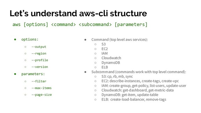 Let’s understand aws-cli structure
● options:
○ --output
○ --region
○ --profile
○ --version
● parameters:
○ --filter
○ --max-items
○ --page-size
aws [options]   [parameters]
● Command (top level aws services):
○ S3
○ EC2
○ IAM
○ Cloudwatch
○ DynamoDB
○ ELB
● Subcommand (commands work with top level command):
○ S3: cp, rb, mb, sync
○ EC2: describe-instances, create-tags, create-vpc
○ IAM: create-group, get-policy, list-users, update-user
○ Cloudwatch: get-dashboard, get-metric-data
○ DynamoDB: get-item, update-table
○ ELB: create-load-balancer, remove-tags
