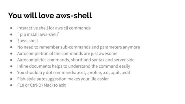 You will love aws-shell
● Interactive shell for aws cli commands
● `pip install aws-shell`
● $aws-shell
● No need to remember sub-commands and parameters anymore
● Autocompletion of the commands are just awesome
● Autocompletes commands, shorthand syntax and server side
● Inline documents helps to understand the command easily
● You should try dot commands: .exit, .profile, .cd, .quit, .edit
● Fish-style autosuggestion makes your life easier
● F10 or Ctrl-D (Mac) to exit
