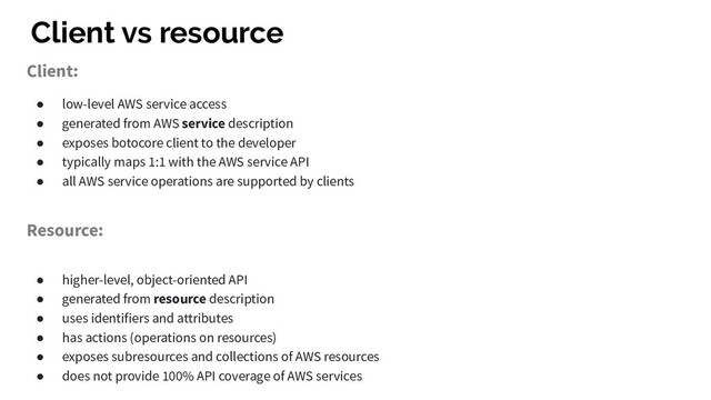 Client vs resource
Client:
● low-level AWS service access
● generated from AWS service description
● exposes botocore client to the developer
● typically maps 1:1 with the AWS service API
● all AWS service operations are supported by clients
Resource:
● higher-level, object-oriented API
● generated from resource description
● uses identifiers and attributes
● has actions (operations on resources)
● exposes subresources and collections of AWS resources
● does not provide 100% API coverage of AWS services
