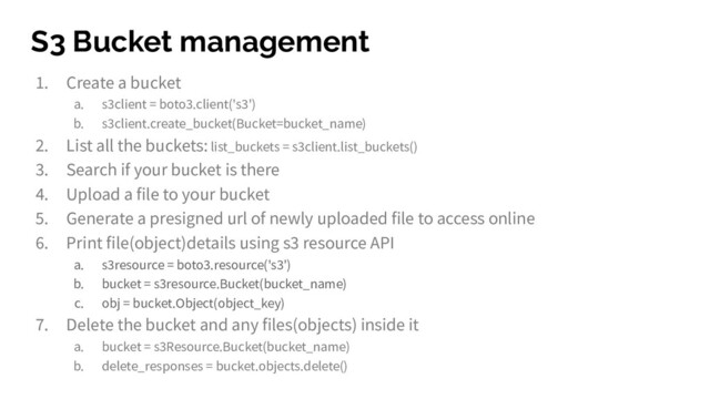 S3 Bucket management
1. Create a bucket
a. s3client = boto3.client('s3')
b. s3client.create_bucket(Bucket=bucket_name)
2. List all the buckets: list_buckets = s3client.list_buckets()
3. Search if your bucket is there
4. Upload a file to your bucket
5. Generate a presigned url of newly uploaded file to access online
6. Print file(object)details using s3 resource API
a. s3resource = boto3.resource('s3')
b. bucket = s3resource.Bucket(bucket_name)
c. obj = bucket.Object(object_key)
7. Delete the bucket and any files(objects) inside it
a. bucket = s3Resource.Bucket(bucket_name)
b. delete_responses = bucket.objects.delete()
