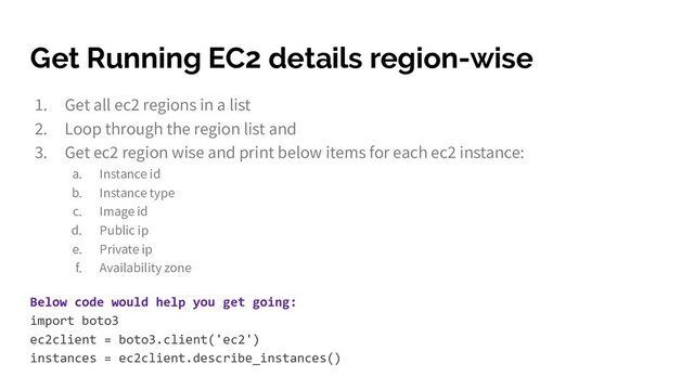 Get Running EC2 details region-wise
1. Get all ec2 regions in a list
2. Loop through the region list and
3. Get ec2 region wise and print below items for each ec2 instance:
a. Instance id
b. Instance type
c. Image id
d. Public ip
e. Private ip
f. Availability zone
Below code would help you get going:
import boto3
ec2client = boto3.client('ec2')
instances = ec2client.describe_instances()
