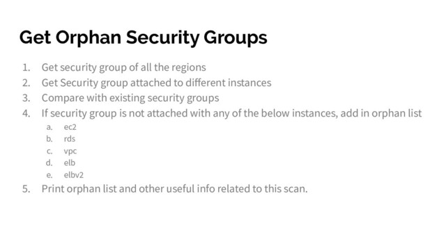 Get Orphan Security Groups
1. Get security group of all the regions
2. Get Security group attached to diﬀerent instances
3. Compare with existing security groups
4. If security group is not attached with any of the below instances, add in orphan list
a. ec2
b. rds
c. vpc
d. elb
e. elbv2
5. Print orphan list and other useful info related to this scan.
