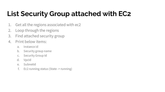 List Security Group attached with EC2
1. Get all the regions associated with ec2
2. Loop through the regions
3. Find attached security group
4. Print below items:
a. Instance id
b. Security group name
c. Security Group Id
d. VpcId
e. SubnetId
f. Ec2 running status (State -> running)

