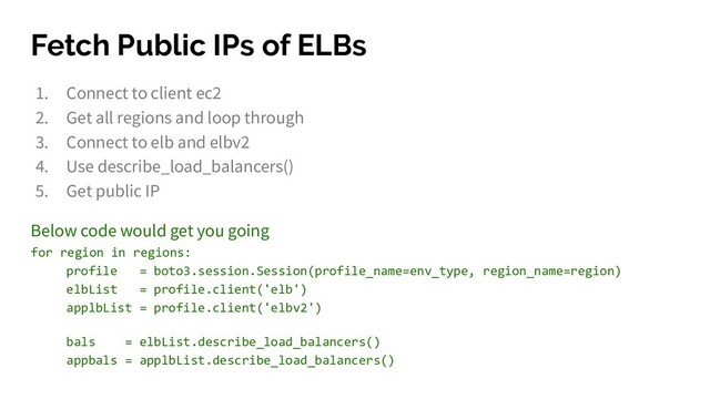 Fetch Public IPs of ELBs
1. Connect to client ec2
2. Get all regions and loop through
3. Connect to elb and elbv2
4. Use describe_load_balancers()
5. Get public IP
Below code would get you going
for region in regions:
profile = boto3.session.Session(profile_name=env_type, region_name=region)
elbList = profile.client('elb')
applbList = profile.client('elbv2')
bals = elbList.describe_load_balancers()
appbals = applbList.describe_load_balancers()
