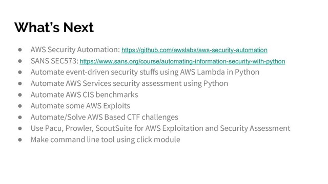 What’s Next
● AWS Security Automation: https://github.com/awslabs/aws-security-automation
● SANS SEC573: https://www.sans.org/course/automating-information-security-with-python
● Automate event-driven security stuﬀs using AWS Lambda in Python
● Automate AWS Services security assessment using Python
● Automate AWS CIS benchmarks
● Automate some AWS Exploits
● Automate/Solve AWS Based CTF challenges
● Use Pacu, Prowler, ScoutSuite for AWS Exploitation and Security Assessment
● Make command line tool using click module
