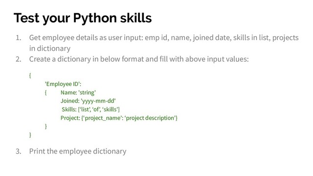 Test your Python skills
1. Get employee details as user input: emp id, name, joined date, skills in list, projects
in dictionary
2. Create a dictionary in below format and fill with above input values:
{
'Employee ID':
{ Name: 'string'
Joined: 'yyyy-mm-dd'
Skills: [‘list’, ‘of’, ‘skills’]
Project: {‘project_name’: ‘project description’}
}
}
3. Print the employee dictionary
