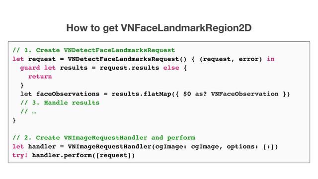 // 1. Create VNDetectFaceLandmarksRequest
let request = VNDetectFaceLandmarksRequest() { (request, error) in
guard let results = request.results else {
return
}
let faceObservations = results.flatMap({ $0 as? VNFaceObservation })
// 3. Handle results
// …
}
// 2. Create VNImageRequestHandler and perform
let handler = VNImageRequestHandler(cgImage: cgImage, options: [:])
try! handler.perform([request])
How to get VNFaceLandmarkRegion2D
