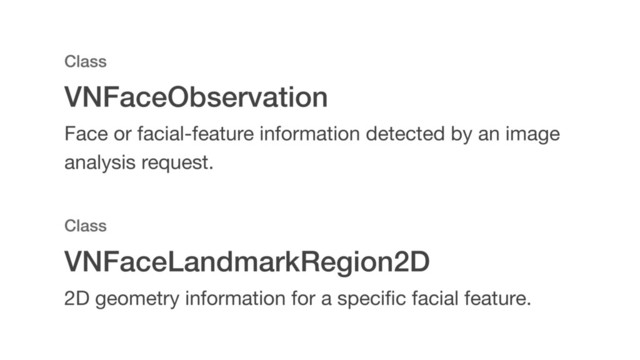 VNFaceLandmarkRegion2D
Class
2D geometry information for a speciﬁc facial feature.
VNFaceObservation
Class
Face or facial-feature information detected by an image
analysis request.
