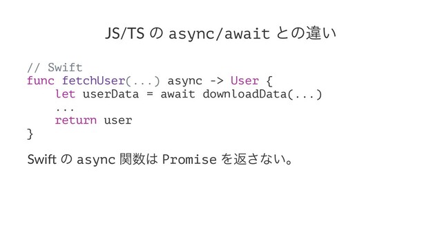 JS/TS ͷ async/await ͱͷҧ͍
// Swift
func fetchUser(...) async -> User {
let userData = await downloadData(...)
...
return user
}
Swi$ ͷ async ؔ਺͸ Promise Λฦ͞ͳ͍ɻ
