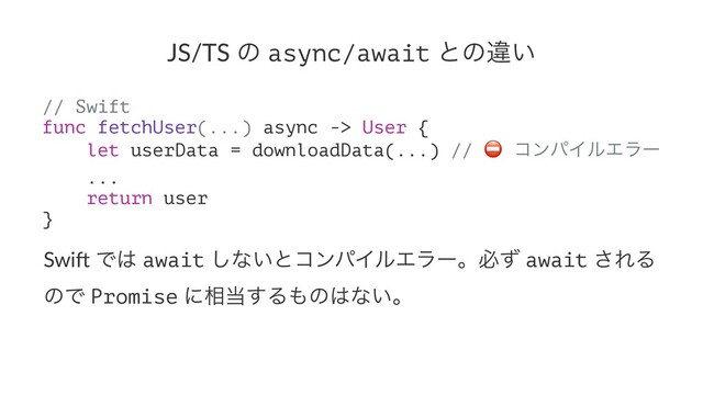 JS/TS ͷ async/await ͱͷҧ͍
// Swift
func fetchUser(...) async -> User {
let userData = downloadData(...) // ίϯύΠϧΤϥʔ
...
return user
}
Swi$ Ͱ͸ await ͠ͳ͍ͱίϯύΠϧΤϥʔɻඞͣ await ͞ΕΔ
ͷͰ Promise ʹ૬౰͢Δ΋ͷ͸ͳ͍ɻ
