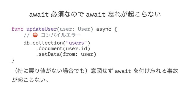 await ඞਢͳͷͰ await ๨Ε͕ى͜Βͳ͍
func updateUser(user: User) async {
//
⛔
ίϯύΠϧΤϥʔ
db.collection("users")
.document(user.id)
.setData(from: user)
}
ʢಛʹ໭Γ஋͕ͳ͍৔߹Ͱ΋ʣҙਤͤͣ await Λ෇͚๨ΕΔࣄނ
͕ى͜Βͳ͍ɻ
