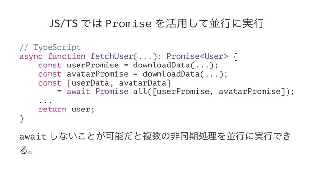 JS/TS Ͱ͸ Promise Λ׆༻ͯ͠ฒߦʹ࣮ߦ
// TypeScript
async function fetchUser(...): Promise {
const userPromise = downloadData(...);
const avatarPromise = downloadData(...);
const [userData, avatarData]
= await Promise.all([userPromise, avatarPromise]);
...
return user;
}
await ͠ͳ͍͜ͱ͕Մೳͩͱෳ਺ͷඇಉظॲཧΛฒߦʹ࣮ߦͰ͖
Δɻ
