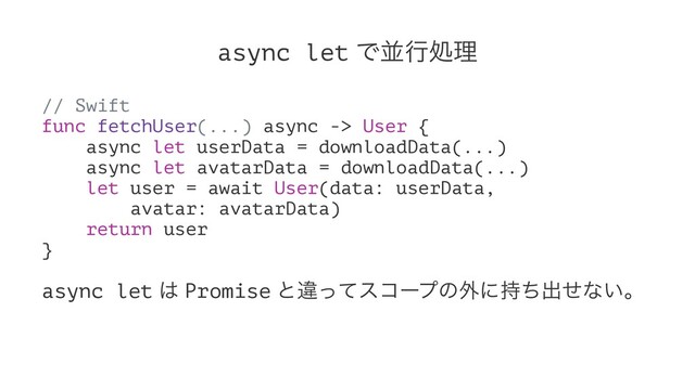 async let Ͱฒߦॲཧ
// Swift
func fetchUser(...) async -> User {
async let userData = downloadData(...)
async let avatarData = downloadData(...)
let user = await User(data: userData,
avatar: avatarData)
return user
}
async let ͸ Promise ͱҧͬͯείʔϓͷ֎ʹ࣋ͪग़ͤͳ͍ɻ
