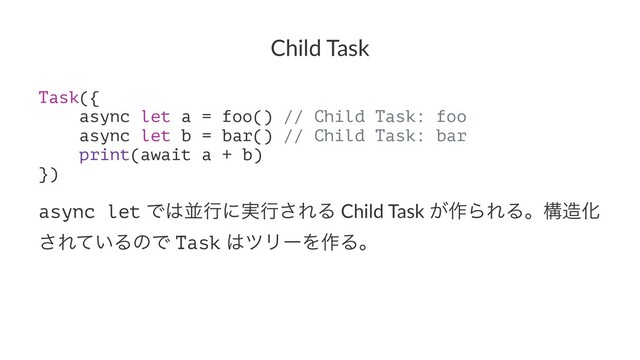 Child Task
Task({
async let a = foo() // Child Task: foo
async let b = bar() // Child Task: bar
print(await a + b)
})
async let Ͱ͸ฒߦʹ࣮ߦ͞ΕΔ Child Task ͕࡞ΒΕΔɻߏ଄Խ
͞Ε͍ͯΔͷͰ Task ͸πϦʔΛ࡞Δɻ
