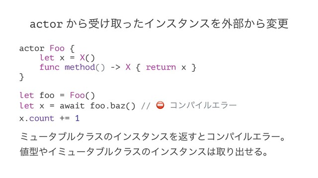 actor ͔Βड͚औͬͨΠϯελϯεΛ֎෦͔Βมߋ
actor Foo {
let x = X()
func method() -> X { return x }
}
let foo = Foo()
let x = await foo.baz() //
⛔
ίϯύΠϧΤϥʔ
x.count += 1
ϛϡʔλϒϧΫϥεͷΠϯελϯεΛฦ͢ͱίϯύΠϧΤϥʔɻ
஋ܕ΍ΠϛϡʔλϒϧΫϥεͷΠϯελϯε͸औΓग़ͤΔɻ
