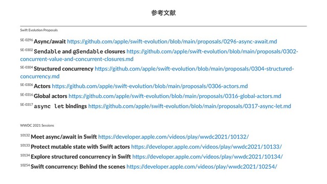 ࢀߟจݙ
10254 Swi$ concurrency: Behind the scenes h(ps:/
/developer.apple.com/videos/play/wwdc2021/10254/
10134 Explore structured concurrency in Swi3 h'ps:/
/developer.apple.com/videos/play/wwdc2021/10134/
10133 Protect mutable state with Swi2 actors h&ps:/
/developer.apple.com/videos/play/wwdc2021/10133/
10132 Meet async/await in Swi. h'ps:/
/developer.apple.com/videos/play/wwdc2021/10132/
WWDC 2021 Sessions
SE-0317 async let bindings h*ps:/
/github.com/apple/swi<-evolu>on/blob/main/proposals/0317-async-let.md
SE-0316 Global actors h*ps:/
/github.com/apple/swi<-evolu>on/blob/main/proposals/0316-global-actors.md
SE-0306 Actors h)ps:/
/github.com/apple/swi;-evolu=on/blob/main/proposals/0306-actors.md
SE-0304 Structured concurrency h)ps:/
/github.com/apple/swi;-evolu=on/blob/main/proposals/0304-structured-
concurrency.md
SE-0302 Sendable and @Sendable closures h)ps:/
/github.com/apple/swi;-evolu=on/blob/main/proposals/0302-
concurrent-value-and-concurrent-closures.md
SE-0296 Async/await h*ps:/
/github.com/apple/swi<-evolu>on/blob/main/proposals/0296-async-await.md
Swi$ Evolu+on Proposals
