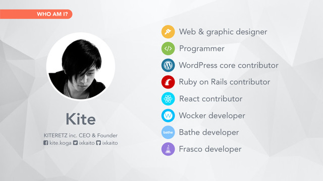 WHO AM I?
WordPress core contributor
Web & graphic designer
Programmer
Ruby on Rails contributor
React contributor
Wocker developer
Bathe developer
Frasco developer
Kite
KITERETZ inc. CEO & Founder
! kite.koga " ixkaito # ixkaito
