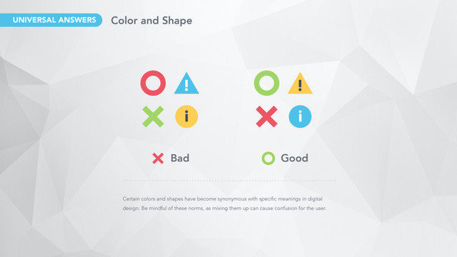 Certain colors and shapes have become synonymous with specific meanings in digital
design. Be mindful of these norms, as mixing them up can cause confusion for the user.
!
i
!
i
Bad Good
UNIVERSAL ANSWERS Color and Shape
