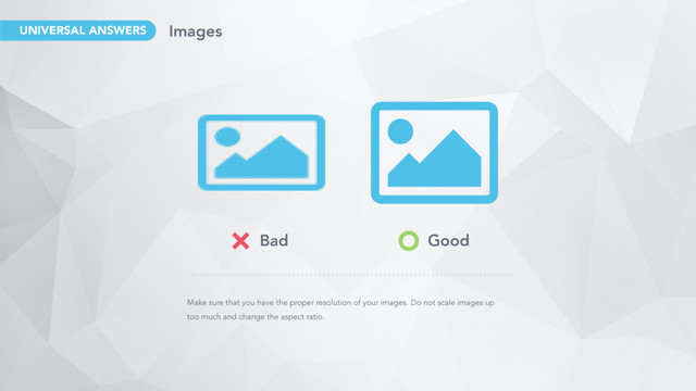 Make sure that you have the proper resolution of your images. Do not scale images up
too much and change the aspect ratio.
Bad Good
Images
UNIVERSAL ANSWERS

