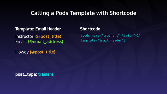 Calling a Pods Template with Shortcode
Instructor: {@post_title}
Email: {@email_address}
Howdy {@post_title}
Template: Email Header Shortcode
[pods name=“trainers” limit=“-1” 
template=“Email Header”]
post_type: trainers
