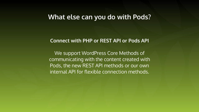 What else can you do with Pods?
Connect with PHP or REST API or Pods API
We support WordPress Core Methods of
communicating with the content created with
Pods, the new REST API methods or our own
internal API for ﬂexible connection methods.
