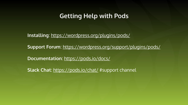 Getting Help with Pods
Installing: https://wordpress.org/plugins/pods/
Support Forum: https://wordpress.org/support/plugins/pods/
Documentation: https://pods.io/docs/
Slack Chat: https://pods.io/chat/ #support channel
