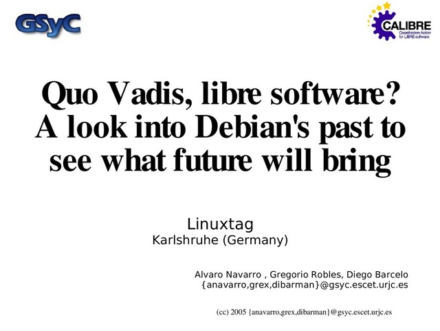 (cc) 2005 {anavarro,grex,dibarman}@gsyc.escet.urjc.es
Quo Vadis, libre software?
A look into Debian's past to
see what future will bring
Linuxtag
Karlshruhe (Germany)
Alvaro Navarro , Gregorio Robles, Diego Barcelo
{anavarro,grex,dibarman}@gsyc.escet.urjc.es

