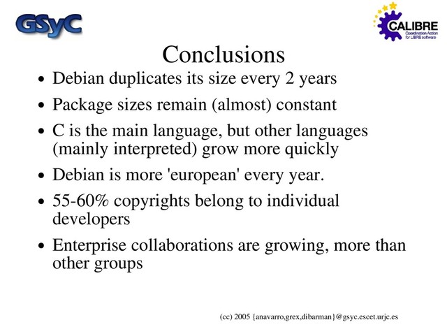 (cc) 2005 {anavarro,grex,dibarman}@gsyc.escet.urjc.es
Conclusions
● Debian duplicates its size every 2 years
● Package sizes remain (almost) constant
● C is the main language, but other languages
(mainly interpreted) grow more quickly
● Debian is more 'european' every year.
● 55-60% copyrights belong to individual
developers
● Enterprise collaborations are growing, more than
other groups
