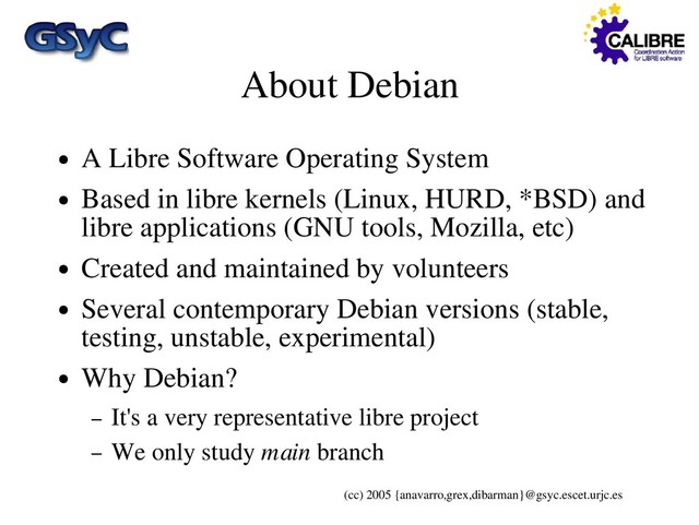 (cc) 2005 {anavarro,grex,dibarman}@gsyc.escet.urjc.es
About Debian
● A Libre Software Operating System
● Based in libre kernels (Linux, HURD, *BSD) and
libre applications (GNU tools, Mozilla, etc)
● Created and maintained by volunteers
● Several contemporary Debian versions (stable,
testing, unstable, experimental)
● Why Debian?
– It's a very representative libre project
– We only study main branch
