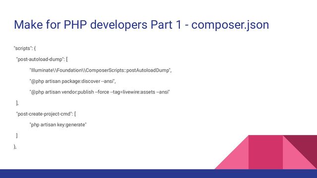 Make for PHP developers Part 1 - composer.json
"scripts": {
"post-autoload-dump": [
"Illuminate\\Foundation\\ComposerScripts::postAutoloadDump",
"@php artisan package:discover --ansi",
"@php artisan vendor:publish --force --tag=livewire:assets --ansi"
],
"post-create-project-cmd": [
"php artisan key:generate"
]
},
