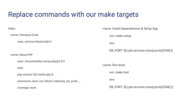 Replace commands with our make targets
steps:
- name: Checkout Code
uses: actions/checkout@v1
- name: Setup PHP
uses: shivammathur/setup-php@2.9.0
with:
php-version: ${{ matrix.php }}
extensions: dom, curl, libxml, mbstring, zip, pcntl, ...
coverage: none
- name: Install dependencies & Setup App
run: make setup
env:
DB_PORT: ${{ job.services.mysql.ports[3306] }}
- name: Run tests
run: make test
env:
DB_PORT: ${{ job.services.mysql.ports[3306] }}
