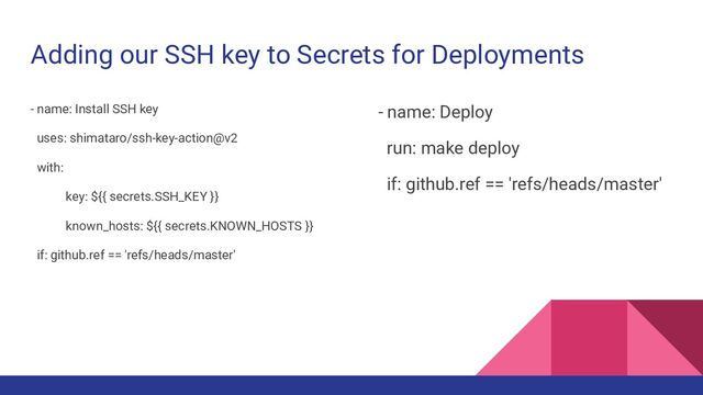 Adding our SSH key to Secrets for Deployments
- name: Install SSH key
uses: shimataro/ssh-key-action@v2
with:
key: ${{ secrets.SSH_KEY }}
known_hosts: ${{ secrets.KNOWN_HOSTS }}
if: github.ref == 'refs/heads/master'
- name: Deploy
run: make deploy
if: github.ref == 'refs/heads/master'
