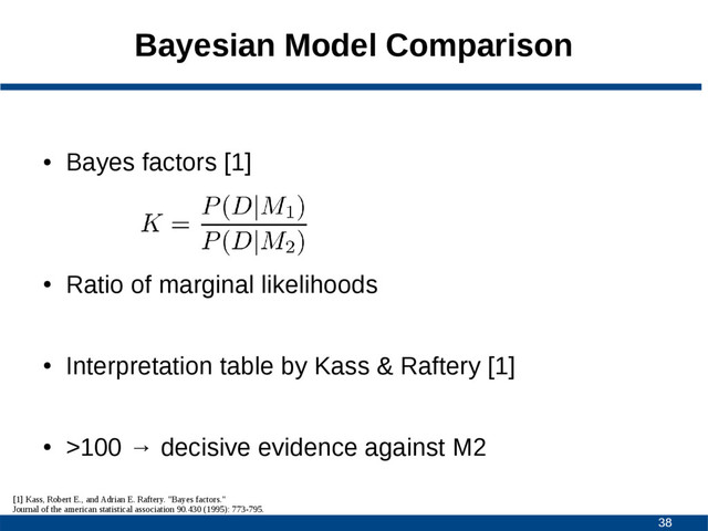 38
Bayesian Model Comparison
●
Bayes factors [1]
●
Ratio of marginal likelihoods
●
Interpretation table by Kass & Raftery [1]
●
>100 → decisive evidence against M2
[1] Kass, Robert E., and Adrian E. Raftery. "Bayes factors."
Journal of the american statistical association 90.430 (1995): 773-795.
