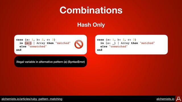 Combinations
case {a: 1, b: 2, c: 3}
in {a:} | Array then "matched"
else "unmatched"
end
illegal variable in alternative pattern (a) (SyntaxError)
Hash Only
case {a: 1, b: 2, c: 3}
in {a: _} | Array then "matched"
else "unmatched"
end
🚫
https://www.alchemists.io/articles/ruby_pattern_matching
