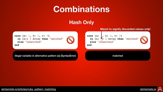 Combinations
case {a: 1, b: 2, c: 3}
in {a:} | Array then "matched"
else "unmatched"
end
illegal variable in alternative pattern (a) (SyntaxError)
Hash Only
case {a: 1, b: 2, c: 3}
in {a: _} | Array then "matched"
else "unmatched"
end
matched
🚫 🚫
Meant to signify discarded values only!
https://www.alchemists.io/articles/ruby_pattern_matching
