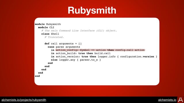 https://www.alchemists.io/projects/rubysmith
module Rubysmith
module CLI
# The main Command Line Interface (CLI) object.
class Shell
# Truncated.
def call arguments = []
case parse arguments
in action_config: Symbol => action then config.call action
in action_build: true then build.call
in action_version: true then logger.info { configuration.version }
else logger.any { parser.to_s }
end
end
end
end
end
Rubysmith
