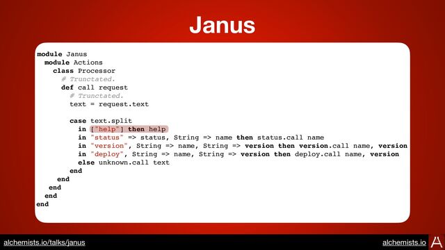 module Janus
module Actions
class Processor
# Trunctated.
def call request
# Trunctated.
text = request.text
case text.split
in ["help"] then help
in "status" => status, String => name then status.call name
in "version", String => name, String => version then version.call name, version
in "deploy", String => name, String => version then deploy.call name, version
else unknown.call text
end
end
end
end
end
Janus
https://www.alchemists.io/talks/janus
