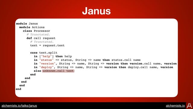 module Janus
module Actions
class Processor
# Trunctated.
def call request
# Trunctated.
text = request.text
case text.split
in ["help"] then help
in "status" => status, String => name then status.call name
in "version", String => name, String => version then version.call name, version
in "deploy", String => name, String => version then deploy.call name, version
else unknown.call text
end
end
end
end
end
Janus
https://www.alchemists.io/talks/janus
